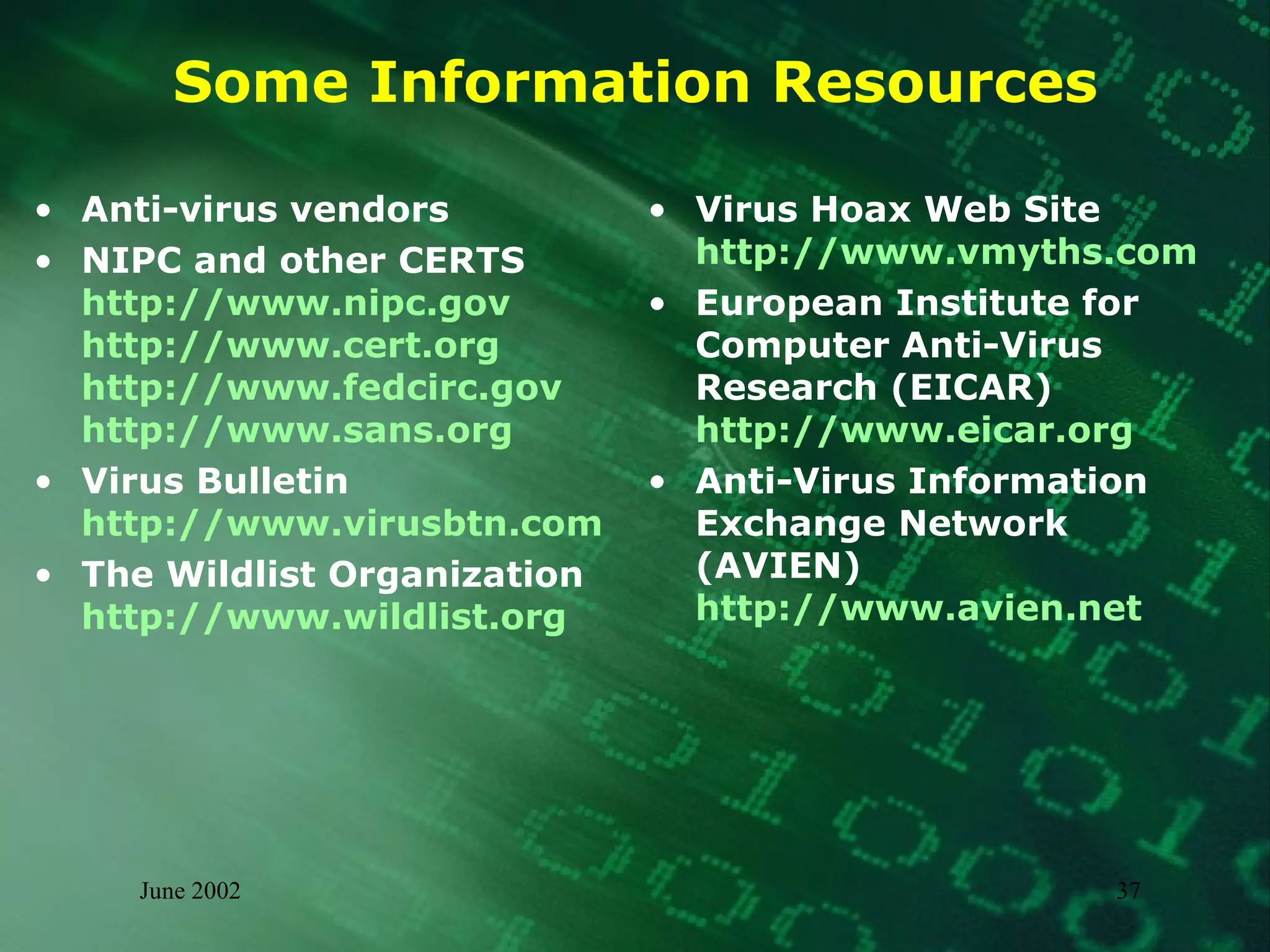 Some Information Resources Anti-virus vendors NIPC and other CERTS http://www.nipc.gov  http://www.cert.org  http://www.fedcirc.gov http://www.sans.org Virus Bulletin http://www.virusbtn.com The Wildlist Organization http://www.wildlist.org Virus Hoax Web Site http://www.vmyths.com European Institute for Computer Anti-Virus Research (EICAR) http://www.eicar.org Anti-Virus Information Exchange Network (AVIEN) http://www.avien.net 