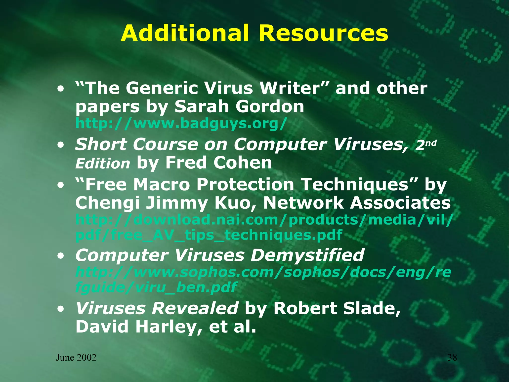 Additional Resources “ The Generic Virus Writer” and other papers by Sarah Gordon http://www.badguys.org/   Short Course on Computer Viruses,  2 nd  Edition  by Fred Cohen  “ Free Macro Protection Techniques” by  Chengi Jimmy Kuo, Network Associates http://download.nai.com/products/media/vil/pdf/free_AV_tips_techniques.pdf Computer Viruses Demystified http://www.sophos.com/sophos/docs/eng/refguide/viru_ben.pdf Viruses Revealed  by Robert Slade, David Harley, et al.  