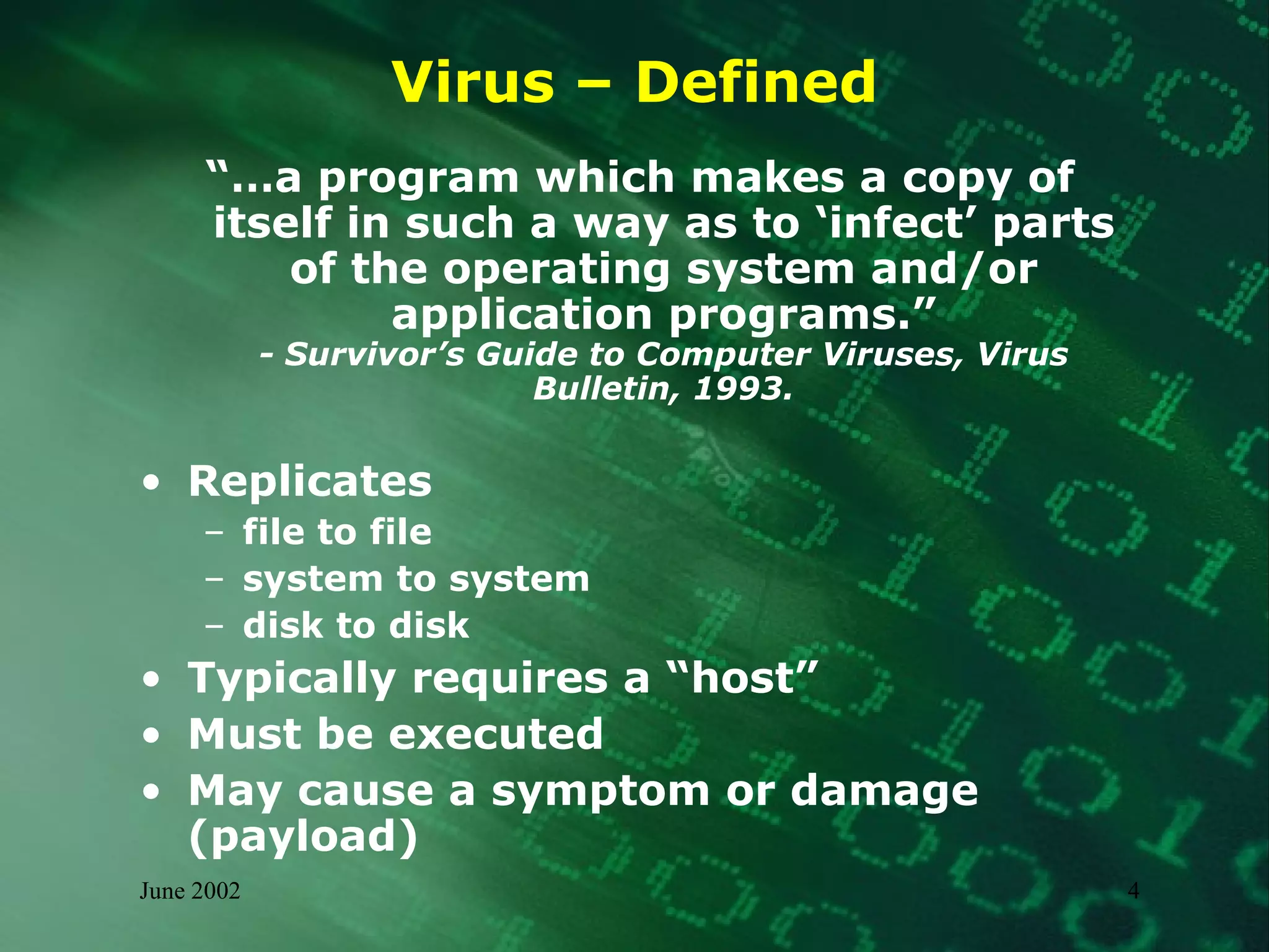 Virus – Defined “… a program which makes a copy of itself in such a way as to ‘infect’ parts of the operating system and/or application programs.” - Survivor’s Guide to Computer Viruses, Virus Bulletin, 1993. Replicates file to file system to system disk to disk Typically requires a “host” Must be executed May cause a symptom or damage (payload) 