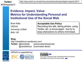 http://www.ukoln.ac.uk/web-focus/events/workshops/digital-impacts-2011/ Twitter:#OIIimpacts11 Evidence, Impact, Value:Metrics for Understanding Personal and Institutional Use of the Social Web Brian Kelly UKOLN University of Bath Bath, UK Acceptable Use Policy Recording this talk, taking photos, using Twitter, etc. is encouraged - but try to keep distractions to others minimised. Blog:	 http://ukwebfocus.wordpress.com/ 	 Twitter:	@briankelly (personal/professional)@ukwebfocus   (automated alerts) UKOLN is supported by: This work is licensed under a Attribution-NonCommercial-ShareAlike 2.0 licence (but note caveat) 