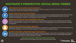 54
HOOTSUITE’S PERSPECTIVE: SOCIAL MEDIA THEMES
Twitter: Moments in time. Customer experience and service.
Twitter will focus on being where consumers go to experience, create, and report on moments in time. From cultural events to
breaking news, Twitter’s focus will be on real-time moments.
Facebook: Driving conversions. Social marketing.
Facebook will remain the top network that marketers use to drive conversions from social. But businesses know they need to pay-
to-play on Facebook. With the success of Facebook Live and new features like Facebook Marketplace, expect to see more
opportunities to advertise, as well as a continued push for social commerce.
Instagram: Brand awareness. Community building and discovery.
In North America, Instagram hasn’t been as successful as driving purchases as Facebook. But as retail brands such as Warby
Parker and Kate Moss show, Instagram works well for brand awareness and engaging your community of customers, advocates,
and supporters.
Snapchat: Content distribution. Audience engagement.
Snapchat has matured as a social marketing channel. But there’s a greater focus on content than other networks. Brands such as
MTV, National Geographic, and Vice have been successful at using Snapchat to distribute content.
LinkedIn: Content platform. Social selling and peer-to-peer influence.
With the acquisition of LinkedIn by Microsoft in 2016, expect LinkedIn to continue to invest in their content platform as they try to
become the single marketplace for today’s digital professionals. LinkedIn will also invest further in social selling, helping sales
teams tap into the power of peer-to-peer connections on LinkedIn.
Click here to download our 2017 Social Media Trends Toolkit to
align your 2017 social strategy with the year’s top social network trends.
 