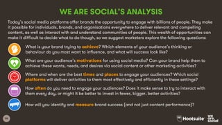 55
What is your brand trying to achieve? Which elements of your audience’s thinking or
behaviour do you most want to influence, and what will success look like?
What are your audience’s motivations for using social media? Can your brand help them to
achieve these wants, needs, and desires via social content or other marketing activities?
Where and when are the best times and places to engage your audiences? Which social
platforms will deliver activities to them most effectively and efficiently in these settings?
How often do you need to engage your audiences? Does it make sense to try to interact with
them every day, or might it be better to invest in fewer, bigger, better activities?
How will you identify and measure brand success (and not just content performance)?
WE ARE SOCIAL’S ANALYSIS
Today’s social media platforms offer brands the opportunity to engage with billions of people. They make
it possible for individuals, brands, and organisations everywhere to deliver relevant and compelling
content, as well as interact with and understand communities of people. This wealth of opportunities can
make it difficult to decide what to do though, so we suggest marketers explore the following questions:
 