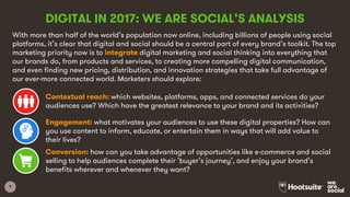 9
DIGITAL IN 2017: WE ARE SOCIAL’S ANALYSIS
With more than half of the world’s population now online, including billions of people using social
platforms, it’s clear that digital and social should be a central part of every brand’s toolkit. The top
marketing priority now is to integrate digital marketing and social thinking into everything that
our brands do, from products and services, to creating more compelling digital communication,
and even finding new pricing, distribution, and innovation strategies that take full advantage of
our ever-more connected world. Marketers should explore:
Contextual reach: which websites, platforms, apps, and connected services do your
audiences use? Which have the greatest relevance to your brand and its activities?
Engagement: what motivates your audiences to use these digital properties? How can
you use content to inform, educate, or entertain them in ways that will add value to
their lives?
Conversion: how can you take advantage of opportunities like e-commerce and social
selling to help audiences complete their ‘buyer’s journey’, and enjoy your brand’s
benefits wherever and whenever they want?
 