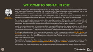 3
WELCOME TO DIGITAL IN 2017
It’s been another year of exceptional growth across all things digital, and our 2017 Global Digital reports herald
some particularly important milestones. The most exciting of these milestones is that more than half of the
world’s population now uses the internet, with more than 3.75 billion people online today.
Internet use continues to grow all over the world, with global users up 8% year-on-year. An increasing share of
online activity takes place on mobile, with more than half of all web traffic now going to mobile phones.
The number of social media users across the globe grew by more than 20% over the past 12 months, with well
over one-third of the world’s population now using social media every month. Mobile social media use is growing
even faster, with global monthly active user numbers up 30% year-on-year to reach more than 2.5 billion.
Mobile connectivity continues to grow too, and the average mobile connection is getting faster as well. Nearly
two-thirds of the world’s population now uses a mobile phone, and with 55% of all active connections now
coming from smartphones, it’s likely that more than half of the world’s population now uses a smartphone.
To help you take advantage of the opportunities presented by this increased connectivity, We Are Social and
Hootsuite have teamed up to bring you a suite of reports detailing digital statistics and trends for 239 countries
around the world. You’ll find global and regional overviews in this report, and we’ll be publishing the rest of the
reports over the coming days.
If you’d like to discuss what these numbers mean for you and your work, send us a message on social media;
you’ll find us on Twitter as @hootsuite and @wearesocial, or you can click here to contact me on LinkedIn.
We hope you find these reports useful, and we wish you a year of impressive digital growth of your own in 2017.
SIMON KEMP
REPORT AUTHOR
 