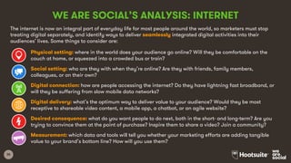 35
WE ARE SOCIAL’S ANALYSIS: INTERNET
The internet is now an integral part of everyday life for most people around the world, so marketers must stop
treating digital separately, and identify ways to deliver seamlessly integrated digital activities into their
audiences’ lives. Some things to consider are:
Physical setting: where in the world does your audience go online? Will they be comfortable on the
couch at home, or squeezed into a crowded bus or train?
Social setting: who are they with when they’re online? Are they with friends, family members,
colleagues, or on their own?
Digital connection: how are people accessing the internet? Do they have lightning fast broadband, or
will they be suffering from slow mobile data networks?
Digital delivery: what’s the optimum way to deliver value to your audience? Would they be most
receptive to shareable video content, a mobile app, a chatbot, or an agile website?
Desired consequence: what do you want people to do next, both in the short- and long-term? Are you
trying to convince them at the point of purchase? Inspire them to share a video? Join a community?
Measurement: which data and tools will tell you whether your marketing efforts are adding tangible
value to your brand’s bottom line? How will you use them?
 