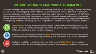 97
WE ARE SOCIAL’S ANALYSIS: E-COMMERCE
The world will spend well over US$2 trillion on e-commerce purchases in the coming 12 months, and many
people will try online shopping for the first time. Developments such as more dedicated m-commerce
services, improved online grocery stores, and optimised mobile payment infrastructures will all help to
deliver greater choice and more convenience to shoppers from Los Angeles and London to Lagos and
Lahore. However, before brands can take full advantage of these opportunities, they need to get better
at integrating all of their marketing activities – regardless of whether those activities are on or offline.
Omnichannel thinking must evolve move beyond buzzwords to inform every aspect of the
brand’s thinking, including product development, advertising and promotion, point-of-sale,
fulfilment and delivery, and even after-sales care.
We must break down the organisational silos that isolate digital thinking, and treat digital
in the same way we treat electricity: a necessity that is available to all, for the benefit of all.
Marketers must start to understand the role and impact of algorithms; they may seem
intimidating, but the future of every brand depends on successfully marketing to machines.
 