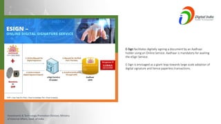 Investments & Technology Promotion Division, Ministry
of External Affairs, Govt. of India
E-Sign facilitates digitally signing a document by an Aadhaar
holder using an Online Service. Aadhaar is mandatory for availing
the eSign Service.
E-Sign is envisaged as a giant leap towards large scale adoption of
digital signature and hence paperless transactions.
 
