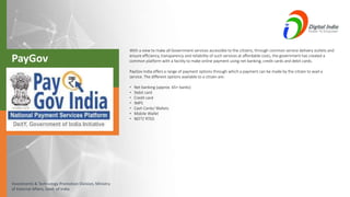 Investments & Technology Promotion Division, Ministry
of External Affairs, Govt. of India
With a view to make all Government services accessible to the citizens, through common service delivery outlets and
ensure efficiency, transparency and reliability of such services at affordable costs, the government has created a
common platform with a facility to make online payment using net banking, credit cards and debit cards.
PayGov India offers a range of payment options through which a payment can be made by the citizen to avail a
service. The different options available to a citizen are:
• Net banking (approx. 65+ banks)
• Debit card
• Credit card
• IMPS
• Cash Cards/ Wallets
• Mobile Wallet
• NEFT/ RTGS
PayGov
 