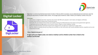 Investments & Technology Promotion Division, Ministry
of External Affairs, Govt. of India
DigiLocker is a service launched by Government of India in February 2015 to provide a secure dedicated personal electronic space for
storing the documents of resident Indian citizens. The storage space (maximum 1GB) is linked to the Aadhaar number of the user.
Advantages:
• Help citizens to digitally store their important documents like PAN card, passport, mark sheets and degree certificates.
• Provide secure access to Government issued documents.
• Eliminates the use of physical documents and enables sharing of verified electronic documents across government agencies.
• A dedicated personal storage space in the cloud to citizens, linked to citizens Aadhaar number.
• Reduce the administrative overhead of government departments and agencies created due to paper work.
• Easy for citizens to receive services by saving time and effort as their documents will now be available anytime, anywhere and can be
shared electronically.
To sign-up for your Digital Locker, one needs an Aadhaar card & a Mobile number that is linked to that
Aadhaar card Number.
https://digitallocker.gov.in/
Digital Locker
 