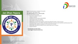 Investments & Technology Promotion Division, Ministry
of External Affairs, Govt. of India
• Biggest financial inclusion initiative in the world.
• Date of launch: 28th August 2014
• 193 million accounts opened till Nov 15, 2015
• Features of the scheme include:
• No minimum balance required.
• Interest on deposit.
• Accidental insurance cover of Rs.100,000.
• Life insurance cover of Rs.30,000/-.
• Easy Transfer of money across India.
• Beneficiaries of Government Schemes will get Direct Benefit Transfer in these accounts.
• Overdraft facility of up to Rs.5000/- will be permitted (only one account per household, preferably lady of the
household), after satisfactory operation of the account for 6 months
• RuPay Debit Card will be provided (must be used at least once in 45 days.)
• Access to Pension.
Prime Minister’s Jan Dhan Yojana
India’s Biggest Financial Inclusion Drive
Jan Dhan Yojana
 