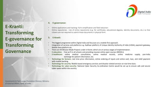Investments & Technology Promotion Division, Ministry
of External Affairs, Govt. of India
4. E-governance:
• Online applications and tracking, Form simplification and field reduction.
• Online repositories - Use of online repositories (e.g. for certificates, educational degrees, identity documents, etc.) so that
citizens are not required to submit these documents in physical form.
5. E-Kranti:
• The biggest programme within Digital India and focusses on a mobile-first approach.
• Integration of services and platforms e.g. Aadhaar platform of Unique Identity Authority of India (UIDAI), payment gateway,
Mobile Seva platform etc.
• There are 44 Mission Mode Projects under e-Kranti, which are at various stages of implementation.
• E-education: Free wi-fi in all schools and providing massive online open courses (MOOCs)
• E-healthcare: online medical consultation, online medical records, online medicine supply, pan-India
exchange for patient information, etc.
• Technology for farmers: real time price information, online ordering of inputs and online cash, loan, and relief payment
with mobile banking.
• Technology for security: Mobile based emergency services and disaster related services on real time basis.
• Technology for cyber-security: National Cyber Security Co-ordination Centre would be set up to ensure safe and secure
cyber-space within the country.
E-Kranti:
Transforming
E-governance for
Transforming
Governance
 