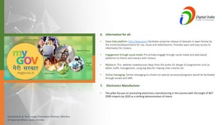 Investments & Technology Promotion Division, Ministry
of External Affairs, Govt. of India
6. Information for all:
• Open Data platform: http://data.gov.in facilitates proactive release of datasets in open format by
the ministries/departments for use, reuse and redistribution. Provides open and easy access to
information for citizens.
• Engagement through social media: Pro-actively engage through social media and web based
platforms to inform and interact with citizens.
• MyGov.in: This website crowdsources ideas from the public for design of programmes such as
better traffic management, using big data for making cities smarter etc.
• Online messaging: Online messaging to citizens on special occasions/programs would be facilitated
through emails and SMS.
7. Electronics Manufacture:
• This pillar focuses on promoting electronics manufacturing in the country with the target of NET
ZERO Imports by 2020 as a striking demonstration of intent.
 