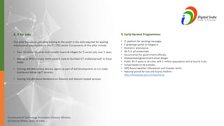 Investments & Technology Promotion Division, Ministry
of External Affairs, Govt. of India
8. IT for Jobs:
This pillar focuses on providing training to the youth in the skills required for availing
employment opportunities in the IT / ITES sector. Components of this pillar include:
• Train 10 million students from smaller towns & villages for IT sector jobs over 5 years.
• Setting up BPOs in every north-eastern state to facilitate ICT enabled growth in these
states.
• Training 300,000 service delivery agents as part of skill development to run viable
businesses delivering IT services.
• Training 500,000 Rural Workforce on Telecom and Telecom related services
9. Early Harvest Programmes:
• IT platform for sending messages.
• E-greetings portal on Mygov.in
• Biometric attendance.
• Wi-fi in all universities.
• Secure email for government officials.
• Standardized government email design.
• Public Wi-fi spots in all cities with 1 million population and at tourist hubs.
• School books to be e-books.
• SMS-based weather information and disaster alerts.
• National portal for lost and found children -
http://khoyapaya.gov.in/mpp/home
 