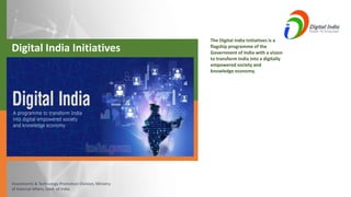 Investments & Technology Promotion Division, Ministry
of External Affairs, Govt. of India
Digital India Initiatives
The Digital India Initiatives is a
flagship programme of the
Government of India with a vision
to transform India into a digitally
empowered society and
knowledge economy.
 
