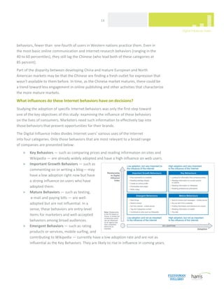  
                                                      13 




behaviors, fewer than  one‐fourth of users in Western nations practice them. Even in  
the most basic online communication and Internet research behaviors (ranging in the  
40 to 60 percentiles), they still lag the Chinese (who lead both of these categories at  
85 percent). 
Part of the disparity between developing China and mature European and North 
American markets may be that the Chinese are finding a fresh outlet for expression that 
wasn't available to them before. In time, as the Chinese market matures, there could be  
a trend toward less engagement in online publishing and other activities that characterize 
the more mature markets.  

What influences do these Internet behaviors have on decisions?  
Studying the adoption of specific Internet behaviors was only the first step toward  
one of the key objectives of this study: examining the influence of these behaviors  
on the lives of consumers. Marketers need such information to effectively tap into  
those behaviors that present opportunities for their brands.  
The Digital Influence Index divides Internet users’ various uses of the Internet  
into four categories. Only those behaviors that are most relevant to a broad range  
of companies are presented below:  
    >   Key Behaviors — such as comparing prices and reading information on sites and 
        Wikipedia — are already widely adopted and have a high influence on web users.  
    >   Important Growth Behaviors — such as 
        commenting on or writing a blog— may 
        have a low adoption right now but have 
        a strong influence on users who have 
        adopted them.  
    >   Mature Behaviors — such as texting, 
         e‐mail and paying bills — are well‐
        adopted but are not influential. In a 
        sense, these behaviors are entry‐level 
        items for marketers and well‐accepted 
        behaviors among broad audiences.  
    >   Emergent Behaviors — such as rating 
        products or services, mobile surfing, and 
        contributing to Wikipedia — currently have a low adoption rate and are not as 
        influential as the Key Behaviors. They are likely to rise in influence in coming years.  
 




 
 