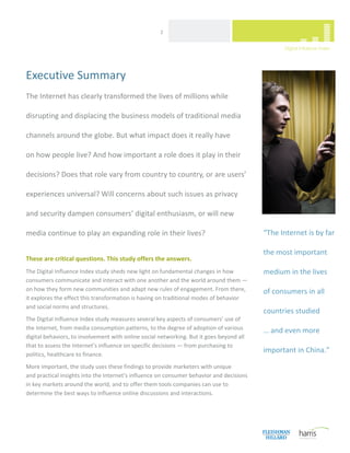  
                                                     2 




Executive Summary
The Internet has clearly transformed the lives of millions while 

disrupting and displacing the business models of traditional media 

channels around the globe. But what impact does it really have  

on how people live? And how important a role does it play in their 

decisions? Does that role vary from country to country, or are users’ 

experiences universal? Will concerns about such issues as privacy  

and security dampen consumers’ digital enthusiasm, or will new 

media continue to play an expanding role in their lives?                                    “The Internet is by far 

                                                                                            the most important 
These are critical questions. This study offers the answers. 
The Digital Influence Index study sheds new light on fundamental changes in how             medium in the lives  
consumers communicate and interact with one another and the world around them — 
on how they form new communities and adapt new rules of engagement. From there,             of consumers in all 
it explores the effect this transformation is having on traditional modes of behavior  
and social norms and structures. 
                                                                                            countries studied  
The Digital Influence Index study measures several key aspects of consumers’ use of  
the Internet, from media consumption patterns, to the degree of adoption of various         … and even more 
digital behaviors, to involvement with online social networking. But it goes beyond all 
that to assess the Internet’s influence on specific decisions — from purchasing to  
politics, healthcare to finance.  
                                                                                            important in China.” 

More important, the study uses these findings to provide marketers with unique  
and practical insights into the Internet’s influence on consumer behavior and decisions  
in key markets around the world, and to offer them tools companies can use to 
determine the best ways to influence online discussions and interactions. 




 
 