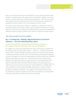  
                                                      3 




Now in its second year, the study has expanded from France, Germany and the United 
Kingdom to include Canada, China, Japan and the United States. Together, these seven 
countries represent 48 percent of the global online population. The online survey took 
place between December 2009 and January 2010. The data was quota sampled and 
weighted to be representative of the online populations of each country.  
For purposes of the study, media “influence” is defined as a combination of the time 
consumers spend on each medium and the relative importance they attach to it in their 
daily lives. A set of common indexes was created to permit comparisons among different 
media and enable the reader to examine each medium’s absolute and relative impact. 
 

The study revealed nine key insights: 
No. 1: Funding Gap:  Globally, digital dominates in consumer 
influence — but not marketing dollars spent. 
The Internet is by far the most important medium in the lives of consumers,  
but companies continue to underinvest in their online marketing efforts. 
As in 2008, across all countries addressed by the study, the Internet has roughly twice  
the influence of the second strongest medium — television — and about 10 times the 
influence of print media. Although companies have been increasing resources applied  
to web‐based activities like social media, online advertising, developing web properties 
and search management, there is still a gap between the relative importance of different 
media and spending on the media mix.  One example is in the area of advertising. 
Globally, online advertising captures only 14 percent of the total advertising market 
(source: Zenith Optimedia, December 2009), yet based on time spent online and 
influence of that time, this is far less than what could be expected. The Digital Influence 
Index underscores the importance of that gap, showing that it is not just about the 
amount of time consumers spend on the Internet but about its influence on their 
perceptions, attitudes and behaviors. This suggests a strong opportunity and need  
for companies to continue to rebalance their media mix to address an unquestionable 
shift in the media influence patterns of consumers worldwide.   

                                  




 
 