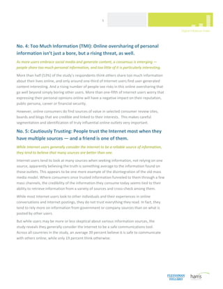  
                                                       5 




No. 4: Too Much Information (TMI): Online oversharing of personal 
information isn’t just a bore, but a rising threat, as well. 
As more users embrace social media and generate content, a consensus is emerging — 
people share too much personal information, and too little of it is particularly interesting. 
More than half (53%) of the study’s respondents think others share too much information 
about their lives online, and only around one‐third of Internet users find user‐generated 
content interesting. And a rising number of people see risks in this online oversharing that 
go well beyond simply boring other users. More than one‐fifth of Internet users worry that 
expressing their personal opinions online will have a negative impact on their reputation, 
public persona, career or financial security. 
However, online consumers do find sources of value in selected consumer review sites, 
boards and blogs that are credible and linked to their interests.  This makes careful 
segmentation and identification of truly influential online outlets very important.   

No. 5: Cautiously Trusting: People trust the Internet most when they 
have multiple sources — and a friend is one of them. 
While Internet users generally consider the Internet to be a reliable source of information, 
they tend to believe that many sources are better than one. 
Internet users tend to look at many sources when seeking information, not relying on one 
source, apparently believing the truth is something average to the information found on 
those outlets. This appears to be one more example of the disintegration of the old mass 
media model. Where consumers once trusted information funneled to them through a few 
mass channels, the credibility of the information they consume today seems tied to their 
ability to retrieve information from a variety of sources and cross‐check among them. 
While most Internet users look to other individuals and their experiences in online 
conversations and Internet postings, they do not trust everything they read. In fact, they 
tend to rely more on information from government or company sources than on what is 
posted by other users.  
But while users may be more or less skeptical about various information sources, the 
study reveals they generally consider the Internet to be a safe communications tool. 
Across all countries in the study, an average 39 percent believe it is safe to communicate 
with others online, while only 19 percent think otherwise.  
 

                                  



 
 