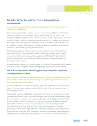  
                                                        6 




No. 6: Pay to Play Doesn’t Play: Trust in bloggers for hire  
remains weak. 
Across all countries studied, Internet users report a lack of trust in content produced by 
sponsored or paid bloggers. 
While blogs continue to be a popular source of news, reviews and general information, 
consumer confidence in blog content drops if readers know that the authors are 
compensated by the companies they are writing about. Seventy‐six percent of consumers 
reported that they are less inclined to trust content written by a blogger who receives a 
free sample from a company they are writing about. Trust in blog posts by writers who 
are paid by a company to blog about its products or business is also low, with less than 
one‐fifth of respondents reporting them as reliable.  
The finding prompts the reflection that, in the new digital world as in the traditional 
media environment, consumers attach added credibility to “earned” media content, 
versus content that a company pays for, suggesting that finding the right writers to 
engage is as important as ever and that marketers need to rethink approaching this  
from a paid media mindset.  
An open question to explore in the next iteration of the Digital Influence Index is what readers 
look for to assess if a blogger is credible or being compensated in some way for writing. 

No. 7: Real‐Time Trust! Microbloggers trust companies that listen 
and respond in real time. 
Users who have adopted microblogging tend to trust companies that monitor their online 
activity. They seem to view this online listening as a sign that organizations care about 
their needs and want their feedback. 
Awareness of Twitter and other microblogs is high. Some 78 percent of consumers have 
heard of this new online medium, and one‐third of these informed consumers have a 
microblogging account.   
As individuals use their microblogs to keep in touch with friends and family, stay up to date 
on news and connect to others with similar interests, more and more companies have joined 
the conversation as a way to reach out, listen and engage with their target audiences. That’s 
a smart business strategy, according to this study. Even though not all organizations have 
adopted this relatively new medium, 75 percent of consumers view companies with 
microblog accounts as more deserving of their trust than those without.  An equal 
percentage are pleased that organizations are monitoring microblogs and listening to what 
consumers have to say. Few study respondents were concerned that the organizations were 
setting up these accounts merely for show (11%), or using them to spy on consumers (14%).  


 
 