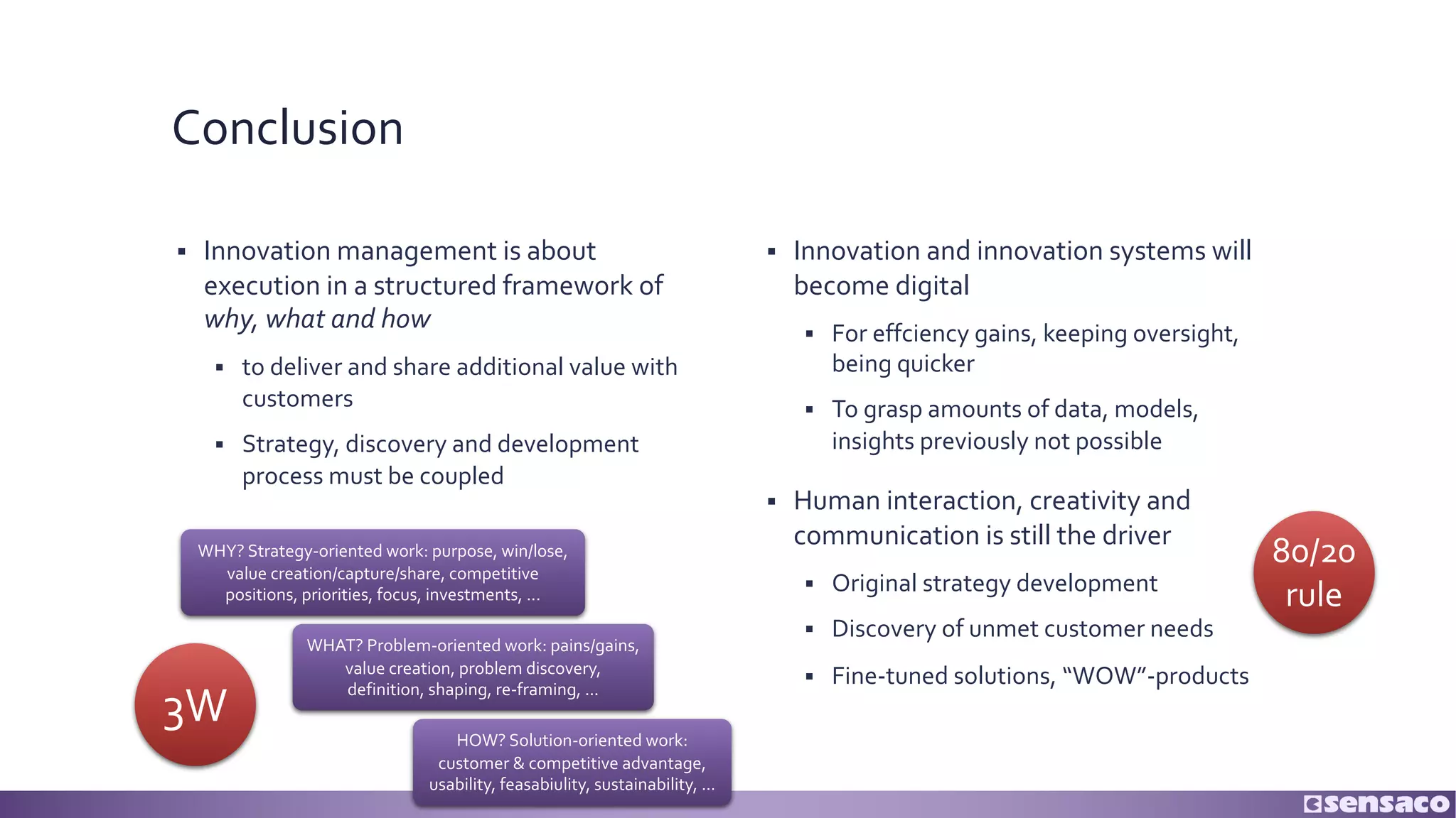 Conclusion
§ Innovation management is about
execution in a structured framework of
why, what and how
§ to deliver and share additional value with
customers
§ Strategy, discovery and development
process must be coupled
§ Innovation and innovation systems will
become digital
§ For effciency gains, keeping oversight,
being quicker
§ To grasp amounts of data, models,
insights previously not possible
§ Human interaction, creativity and
communication is still the driver
§ Original strategy development
§ Discovery of unmet customer needs
§ Fine-tuned solutions, “WOW”-products
WHAT? Problem-oriented work: pains/gains,
value creation, problem discovery,
definition, shaping, re-framing, ...
HOW? Solution-oriented work:
customer & competitive advantage,
usability, feasabiulity, sustainability, ...
WHY? Strategy-oriented work: purpose, win/lose,
value creation/capture/share, competitive
positions, priorities, focus, investments, ...
3W
80/20
rule
 