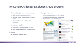 Innovation Challenges & Solution Crowd Sourcing
§ Challenge description and expectation is key
§ Paper, formula, mockup, demonstrator...
§ Addresses typically “solution domain” à specific
metrics
§ “Problem definition domain” à qualitative
assessment
§ Intra-company vs public
§ Integral part of inno-projects, e.g. “pre-study”
§ Direct approach of experts, up to 80% return rate
§ Bounties
§ Money, time, exposure, career, ...
§ Example: innocentive
§ Access to 20’000 solvers, e.g. 1’600 in robotics
§ Unexpected, cross-disciplinary solutions (e.g.
bioinformatics, quantum optimizations, ...)
 