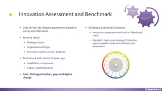 Innovation Assessment and Benchmark
§ Data-driven 360-degree assessment based on
survey and interviews
§ Relative result
§ Strategy choices
§ Organizational fit/gap
§ Innovation system, process and tools
§ Benchmark with 1000’s of peer orgs.
§ Capabilities, competence
§ Culture, leadership styles
§ Goal: find opportunities, gaps and define
change
§ ISO56002: Standards Guidance
§ Innovation-assessment with built-in “Readiness”
check
§ Standard chapters on strategy, IP, ideation,
open innovation tools and methods, and
assessment
ISO 9001 - doing
things better
ISO 56002
- do better
things
 