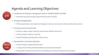 Agenda and Learning Objectives
§ Introduction to innovation management systems: the WHY, WHAT and HOW
§ Remember learnings from agile, design thinking and other methods
§ Principles of digitalization
§ Efficiency/automation, new insights and strategies in real-time, new business models and information products
§ Innovation process and activities
§ Directing: insights, analysis, reporting, measurement, feedback, benchmark
§ Thinking: ideation, selection, improving
§ Doing: prototyping, solving puzzles, crowd-sourcing
§ Key questions in innovation processes
§ Are there frequent, collaborative processes?
§ Is a large amount of data collected/available to be processed and analyzed?
§ Digitizing the innovation process to foster methodology and a systematic approach to each project
3W
80/20
rule
 