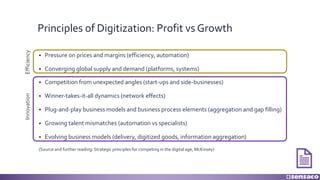 Principles of Digitization: Profit vs Growth
§ Pressure on prices and margins (efficiency, automation)
§ Converging global supply and demand (platforms, systems)
§ Competition from unexpected angles (start-ups and side-businesses)
§ Winner-takes-it-all dynamics (network effects)
§ Plug-and-play business models and business process elements (aggregation and gap filling)
§ Growing talent mismatches (automation vs specialists)
§ Evolving business models (delivery, digitized goods, information aggregation)
(Source and further reading: Strategic principles for competing in the digital age, McKinsey)
EfficiencyInnovation
 