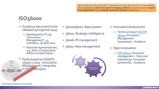 ISO56000
§ Guidance document to be
released spring/mid-2019
§ Developed byTC279
“Innovation
Management”, 43
members, 16 observers,
§ National representatives,
e.g. SNV in Switzerland,
ANSI in United States
§ Partly based on CEN/TS
16555-1:2013 - Innovation
Management, integrates
in ISO9001/14001
§ Innovation Assessment
§ Technical report ISO/TR
56004, Innovation
Management
Assessment – Guidance
§ Open Innovation
§ ISO 56003, Innovation
management –Tools and
methods for innovation
partnership – Guidance
§ 56000/56002: Base system
§ 56005: Strategic intelligence
§ 56006: IP management
§ 56007: Idea management
https://www.iso.org/search.html?q=56000
Alice de Casanove, Chair of the ISO TC: “Innovation is not just ‘big inventions’, it is the capability
of an organization to detect and respond to changing conditions in its environment, to respond
to new opportunities and to make the most of the resources it already has...”.
CEN/TS relying on stage-gate ISO 9001 - doing
things better
ISO 56002
- do better
things
 