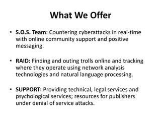 What We Offer
• S.O.S. Team: Countering cyberattacks in real-time
with online community support and positive
messaging.
• RAID: Finding and outing trolls online and tracking
where they operate using network analysis
technologies and natural language processing.
• SUPPORT: Providing technical, legal services and
psychological services; resources for publishers
under denial of service attacks.
 
