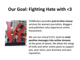 Our Goal: Fighting Hate with <3
TrollBusters provides just-in-time rescue
services for women journalists, bloggers
and publishers who experience online
harassment.
We use our virtual S.O.S. team to send
positive messages into online streams
at the point of attack. We dilute the stings
of trolls and other online pests to support
you, your voice, your business and your
reputation.
 