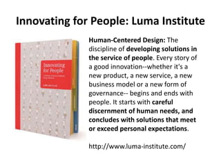 Innovating for People: Luma Institute
Human-Centered Design: The
discipline of developing solutions in
the service of people. Every story of
a good innovation--whether it's a
new product, a new service, a new
business model or a new form of
governance-- begins and ends with
people. It starts with careful
discernment of human needs, and
concludes with solutions that meet
or exceed personal expectations.
http://www.luma-institute.com/
 