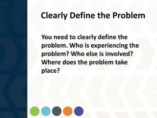 Clearly Define the Problem
You need to clearly define the
problem. Who is experiencing the
problem? Who else is involved?
Where does the problem take
place?
 