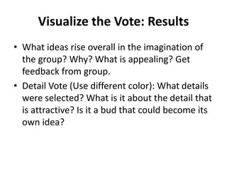 Visualize the Vote: Results
• What ideas rise overall in the imagination of
the group? Why? What is appealing? Get
feedback from group.
• Detail Vote (Use different color): What details
were selected? What is it about the detail that
is attractive? Is it a bud that could become its
own idea?
 