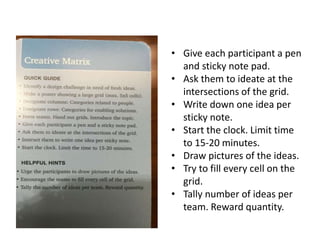 • Give each participant a pen
and sticky note pad.
• Ask them to ideate at the
intersections of the grid.
• Write down one idea per
sticky note.
• Start the clock. Limit time
to 15-20 minutes.
• Draw pictures of the ideas.
• Try to fill every cell on the
grid.
• Tally number of ideas per
team. Reward quantity.
 