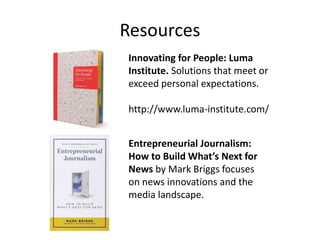 Resources
Innovating for People: Luma
Institute. Solutions that meet or
exceed personal expectations.
http://www.luma-institute.com/
Entrepreneurial Journalism:
How to Build What’s Next for
News by Mark Briggs focuses
on news innovations and the
media landscape.
 
