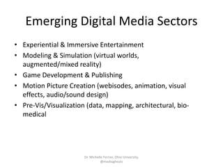Emerging Digital Media Sectors
• Experiential & Immersive Entertainment
• Modeling & Simulation (virtual worlds,
augmented/mixed reality)
• Game Development & Publishing
• Motion Picture Creation (webisodes, animation, visual
effects, audio/sound design)
• Pre-Vis/Visualization (data, mapping, architectural, bio-
medical
Dr. Michelle Ferrier, Ohio University,
@mediaghosts
 