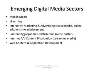 Emerging Digital Media Sectors
• Mobile Media
• eLearning
• Interactive Marketing & Advertising (social media, online
ads, in-game ad placement
• Content Aggregation & Distribution (niche portals)
• Internet A/V Content Distribution (streaming media)
• Web Content & Application Development
Dr. Michelle Ferrier, Ohio University,
@mediaghosts
 