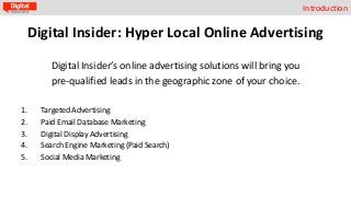 Introduction

Digital Insider: Hyper Local Online Advertising
Digital Insider’s online advertising solutions will bring you
pre-qualified leads in the geographic zone of your choice.
1.
2.
3.
4.
5.

Targeted Advertising
Paid Email Database Marketing
Digital Display Advertising
Search Engine Marketing (Paid Search)
Social Media Marketing

 