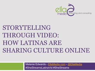 STORYTELLING
THROUGH VIDEO:
HOW LATINAS ARE
SHARING CULTURE ONLINE

     Melanie Edwards - EllaMedia.com - @EllaMedia
     #SheStreamsLatinaVid #SheStreams
 