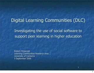 Digital Learning Communities (DLC)

 Investigating the use of social software to
 support peer learning in higher education


 Robert Fitzgerald
 Learning Communities Research Area
 University of Canberra
 5 September 2006



                                         1

                                               1
 