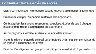 Conseils et facteurs clés de succès
• Distinguer information / formation / savoirs / savoirs faire métier / savoirs être
• Prendre en compte l’autonomie renforcée des apprenants
• Contextualiser les savoirs, ressources, exercices, études de cas à chaque
métier afin de mieux accompagner les apprenants
• Accompagner les formateurs dans leurs nouvelles missions
• Inciter la mise en place de collectif de formateurs ayant des complémentarités
en termes d’expérience, de profils
• Exploiter l’intelligence des groupes : savoir qui se construit de façon collective
 