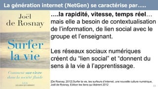 15
….la rapidité, vitesse, temps réel…
mais elle a besoin de contextualisation
de l’information, de lien social avec le
groupe et l’enseignant.
Les réseaux sociaux numériques
créent du “lien social” et “donnent du
sens à la vie à l’apprentissage.
[De Rosnay, 2012] Surfer la vie, les surfeurs d’internet, une nouvelle culture numérique,
Joël de Rosnay, Edition les liens qui libèrent 2012
La génération internet (NetGen) se caractérise par…..
 