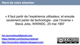 Merci de votre attention
« Il faut partir de l’expérience utilisateur, et ensuite
seulement parler de technologie - pas l’inverse »
Steve Jobs, WWWDC, 25 mai 1997
19
loic.tournedouet@gmail.com
https://twitter.com/loictournedouet
http://innovation-digitale.blogspot.com/
 