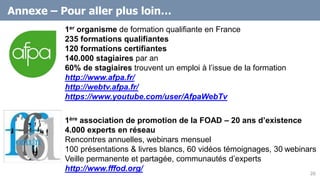 Annexe – Pour aller plus loin…
1ère association de promotion de la FOAD – 20 ans d’existence
4.000 experts en réseau
Rencontres annuelles, webinars mensuel
100 présentations & livres blancs, 60 vidéos témoignages, 30 webinars
Veille permanente et partagée, communautés d’experts
http://www.fffod.org/
20
1er organisme de formation qualifiante en France
235 formations qualifiantes
120 formations certifiantes
140.000 stagiaires par an
60% de stagiaires trouvent un emploi à l’issue de la formation
http://www.afpa.fr/
http://webtv.afpa.fr/
https://www.youtube.com/user/AfpaWebTv
 