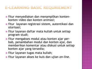  fitur menyediakan dan menampilkan konten-
  konten video dan konten animasi;
 fitur layanan registrasi sistem, autentikasi dan
  otorisasi;
 fitur layanan daftar mata kuliah untuk setiap
  program studi;
 fitur mengakses modul atau konten ajar per-
  bab, penambahan modul dan konten ajar, dan
  memberikan komentar atau diskusi untuk setiap
  konten ajar yang tersedia;
 fitur layanan tugas mata kuliah;
 fitur layanan akses ke kuis dan ujian on-line.
 