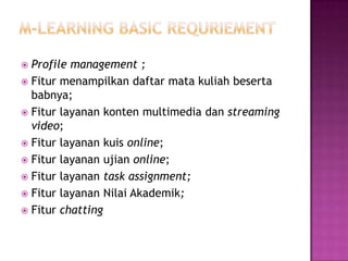  Profile management ;
 Fitur menampilkan daftar mata kuliah beserta
  babnya;
 Fitur layanan konten multimedia dan streaming
  video;
 Fitur layanan kuis online;
 Fitur layanan ujian online;
 Fitur layanan task assignment;
 Fitur layanan Nilai Akademik;
 Fitur chatting
 