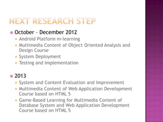    October – December 2012
     Android Platform m-learning
     Multimedia Content of Object Oriented Analysis and
      Design Course
     System Deployment
     Testing and Implementation


   2013
     System and Content Evaluation and Improvement
     Multimedia Content of Web Application Development
      Course based on HTML 5
     Game-Based Learning for Multimedia Content of
      Database System and Web Application Development
      Course based on HTML 5
 