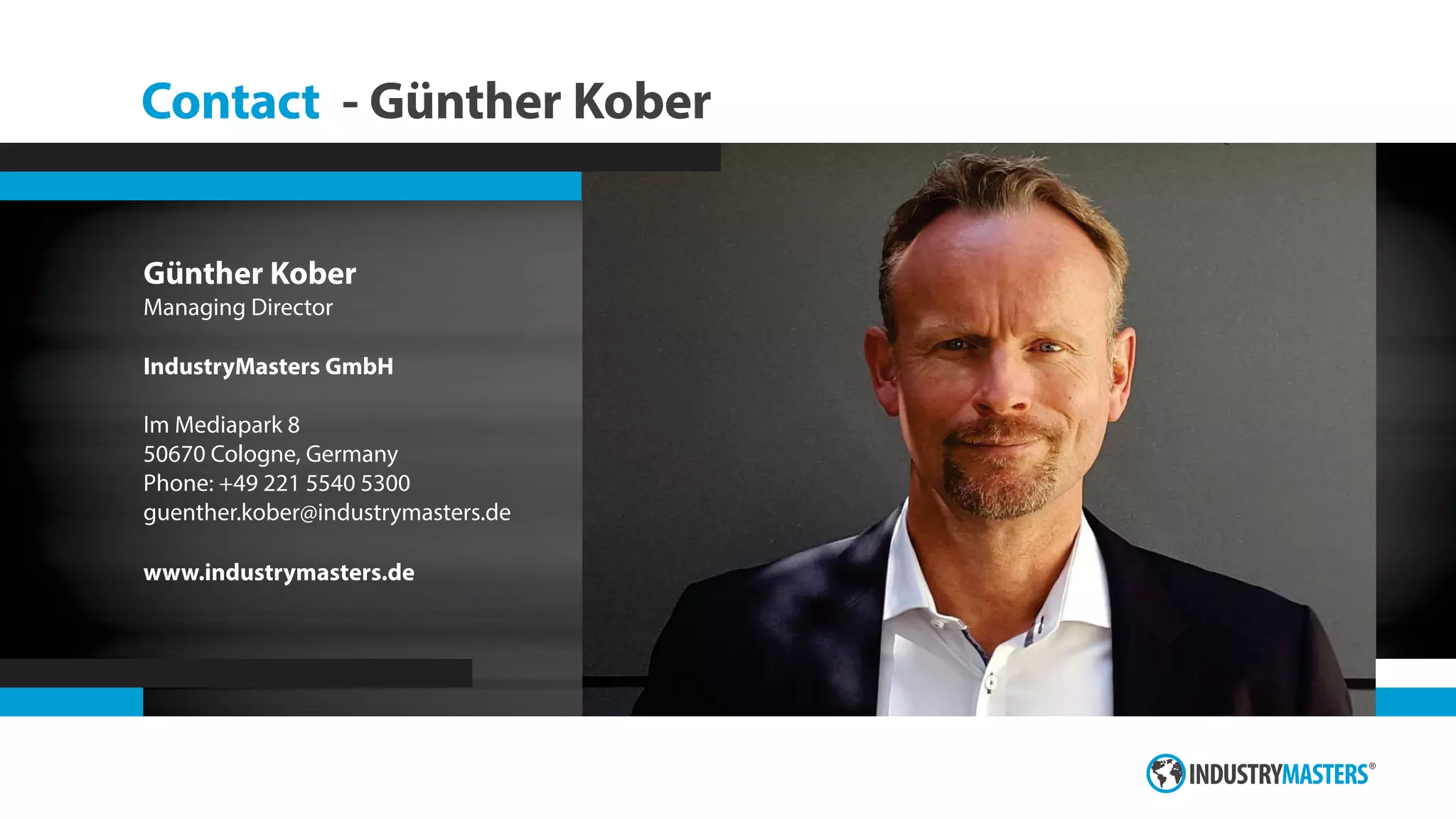 Contact - Günther Kober
Günther Kober
Managing Director
IndustryMasters GmbH
Im Mediapark 8
50670 Cologne, Germany
Phone: +49 221 5540 5300
guenther.kober@industrymasters.de
www.industrymasters.de
 