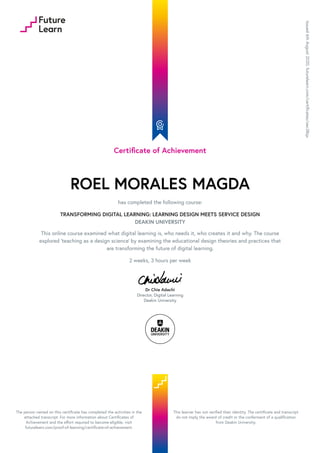 Certificate of Achievement
ROEL MORALES MAGDA
has completed the following course:
TRANSFORMING DIGITAL LEARNING: LEARNING DESIGN MEETS SERVICE DESIGN
DEAKIN UNIVERSITY
This online course examined what digital learning is, who needs it, who creates it and why. The course
explored 'teaching as a design science' by examining the educational design theories and practices that
are transforming the future of digital learning.
2 weeks, 3 hours per week
Dr Chie Adachi
Director, Digital Learning
Deakin University
Issued
6th
August
2020.
futurelearn.com/certificates/oec38qx
The person named on this certificate has completed the activities in the
attached transcript. For more information about Certificates of
Achievement and the effort required to become eligible, visit
futurelearn.com/proof-of-learning/certificate-of-achievement.
This learner has not verified their identity. The certificate and transcript
do not imply the award of credit or the conferment of a qualification
from Deakin University.
 